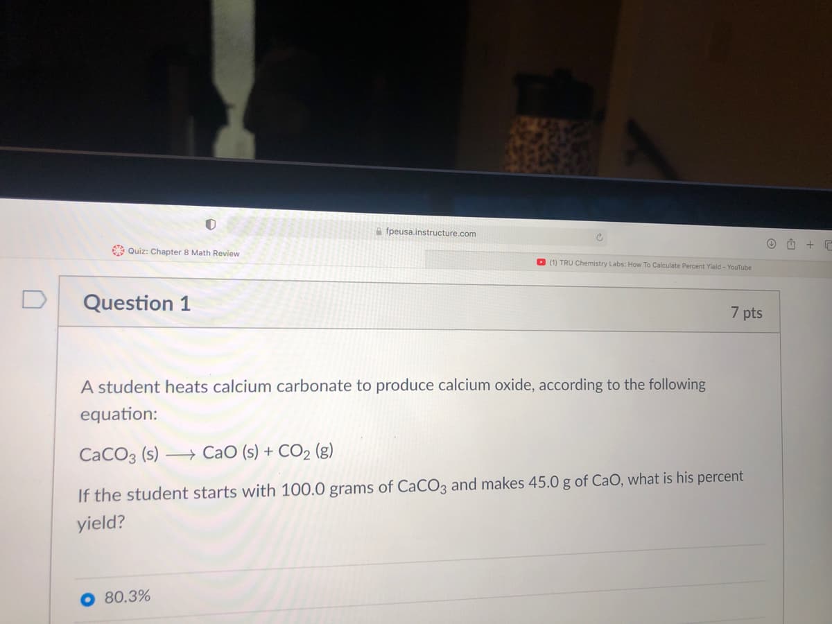 A fpeusa.instructure.com
A Quiz: Chapter 8 Math Review
D (1) TRỤ Chemistry Labs: How To Calculate Percent Yield - YouTube
D
Question 1
7 pts
A student heats calcium carbonate to produce calcium oxide, according to the following
equation:
CaCO3 (s)
+ CaO (s) + CO2 (g)
If the student starts with 100.0 grams of CaCO3 and makes 45.0 g of CaO, what is his percent
yield?
O 80.3%
