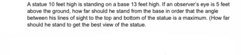A statue 10 feet high is standing on a base 13 feet high. If an observer's eye is 5 feet
above the ground, how far should he stand from the base in order that the angle
between his lines of sight to the top and bottom of the statue is a maximum. (How far
should he stand to get the best view of the statue.

