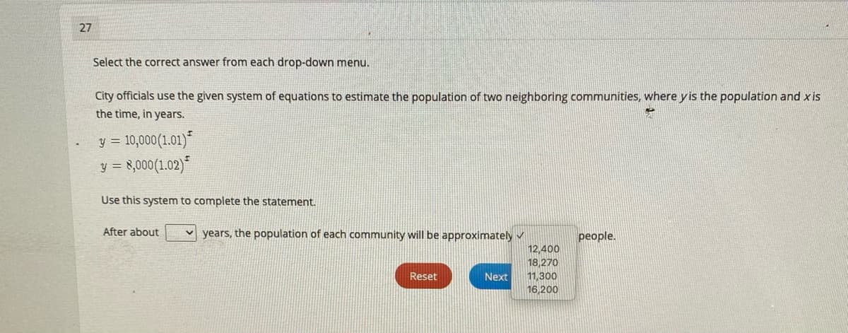 27
Select the correct answer from each drop-down menu.
City officials use the given system of equations to estimate the population of two neighboring communities, where y is the population and x is
the time, in years.
y = 10,000(1.01)"
8,000(1.02)
y =
Use this system to complete the statement.
After about
years, the population of each community will be approximately v
people.
12,400
18,270
Reset
Next
11,300
16,200
