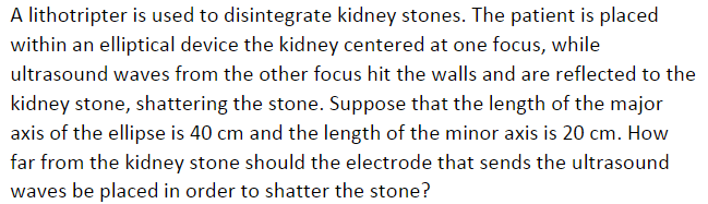 A lithotripter is used to disintegrate kidney stones. The patient is placed
within an elliptical device the kidney centered at one focus, while
ultrasound waves from the other focus hit the walls and are reflected to the
kidney stone, shattering the stone. Suppose that the length of the major
axis of the ellipse is 40 cm and the length of the minor axis is 20 cm. How
far from the kidney stone should the electrode that sends the ultrasound
waves be placed in order to shatter the stone?
