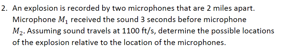 2. An explosion is recorded by two microphones that are 2 miles apart.
Microphone M, received the sound 3 seconds before microphone
M2. Assuming sound travels at 1100 ft/s, determine the possible locations
of the explosion relative to the location of the microphones.
