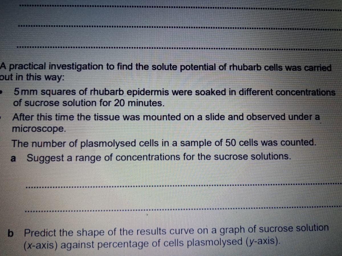 重
A practical investigation to find the solute potential of rhubarb cells was carried
out in this way:
5 mm squares of rhubarb epidermis were soaked in different concentrations
of sucrose solution for 20 minutes.
After this time the tissue was mounted on a slide and observed under a
microscope.
The number of plasmolysed cells in a sample of 50 cells was counted.
Suggest a range of concentrations for the sucrose solutions.
b Predict the shape of the results curve on a graph of sucrose solution
(x-axis) against percentage of cells plasmolysed (y-axis).
