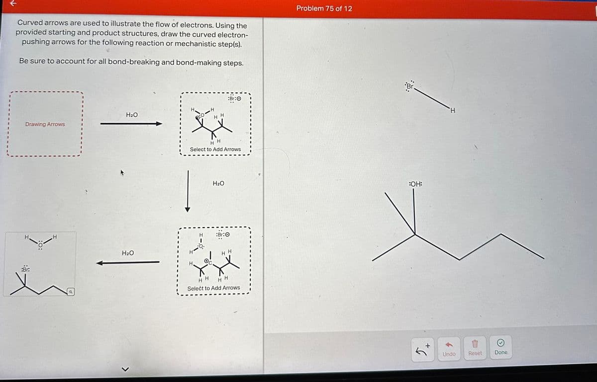 Curved arrows are used to illustrate the flow of electrons. Using the
provided starting and product structures, draw the curved electron-
pushing arrows for the following reaction or mechanistic step(s).
Be sure to account for all bond-breaking and bond-making steps.
Problem 75 of 12
:Br:O
H2O
H.
H
Drawing Arrows
HH
:Br:
H
H
H
Select to Add Arrows
H2O
H
:Br:O
H2O
H H
H.
>
HH
H H
Select to Add Arrows
::
Br
H
:OH:
+
Undo
Reset
Done