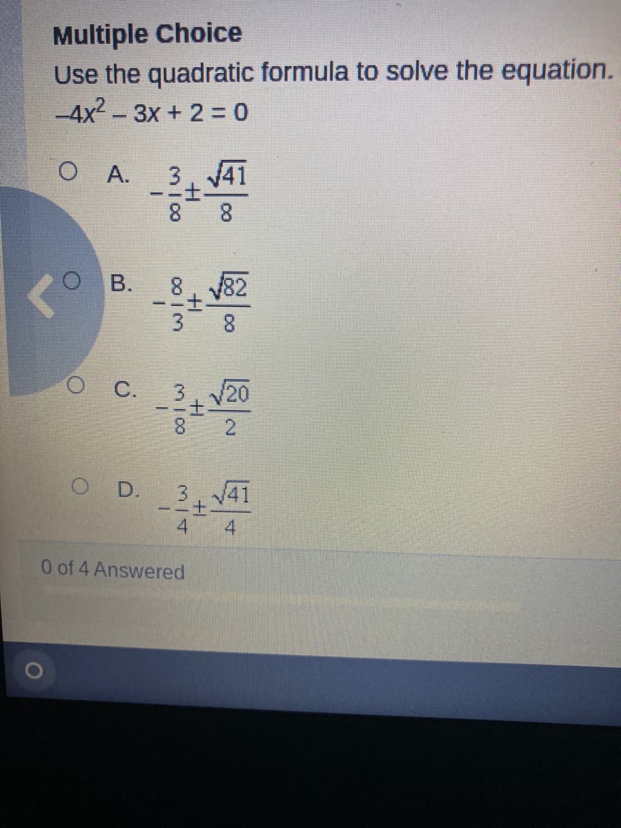 Multiple Choice
Use the quadratic formula to solve the equation.
-4x2 -3X+ 2= 0
3. 41
二士-
8
O A.
8.
O B.
82
O C.
3 20
8
O D.
3. 41
土
4 4
0 of 4 Answered
2.
oo I3
