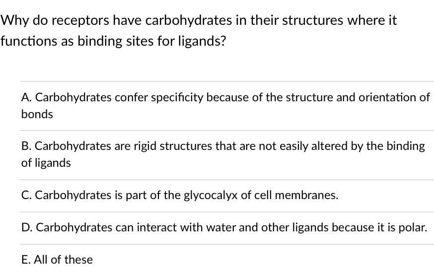 Why do receptors have carbohydrates in their structures where it
functions as binding sites for ligands?
A. Carbohydrates confer specificity because of the structure and orientation of
bonds
B. Carbohydrates are rigid structures that are not easily altered by the binding
of ligands
C. Carbohydrates is part of the glycocalyx of cell membranes.
D. Carbohydrates can interact with water and other ligands because it is polar.
E. All of these
