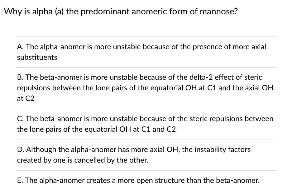 Why is alpha (a) the predominant anomeric form of mannose?
A. The alpha-anomer is more unstable because of the presence of more axial
substituents
B. The beta-anomer is more unstable because of the delta-2 effect of steric
repulsions between the lone pairs of the equatorial OH at C1 and the axial OH
at C2
C. The beta-anomer is more unstable because of the steric repulsions between
the lone pairs of the equatorial OH at C1 and C2
D. Although the alpha-anomer has more axial OH, the instability factors
created by one is cancelled by the other.
E. The alpha-anomer creates a more open structure than the beta-anomer.
