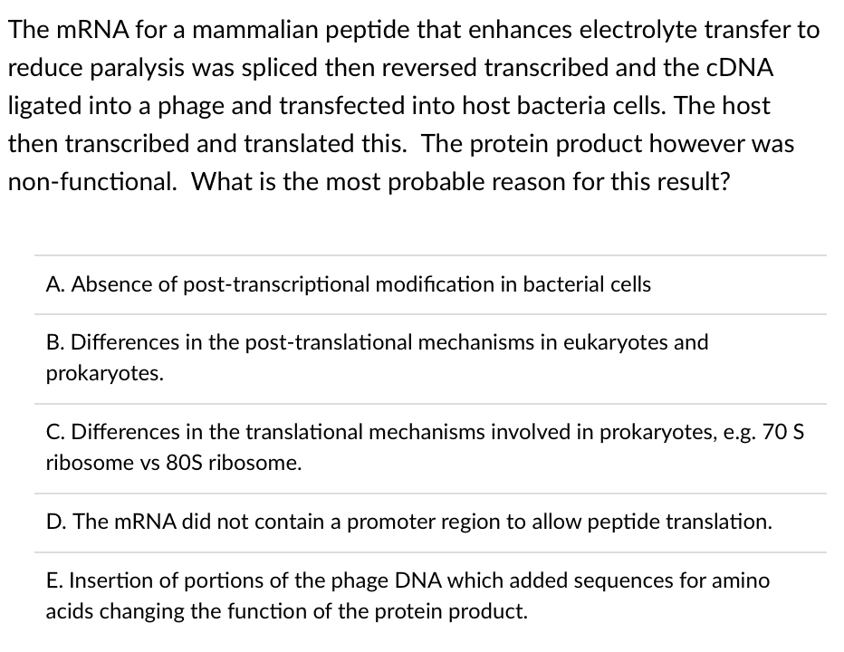 The MRNA for a mammalian peptide that enhances electrolyte transfer to
reduce paralysis was spliced then reversed transcribed and the CDNA
ligated into a phage and transfected into host bacteria cells. The host
then transcribed and translated this. The protein product however was
non-functional. What is the most probable reason for this result?
A. Absence of post-transcriptional modification in bacterial cells
B. Differences in the post-translational mechanisms in eukaryotes and
prokaryotes.
C. Differences in the translational mechanisms involved in prokaryotes, e.g. 70 S
ribosome vs 80S ribosome.
D. The mRNA did not contain a promoter region to allow peptide translation.
E. Insertion of portions of the phage DNA which added sequences for amino
acids changing the function of the protein product.
