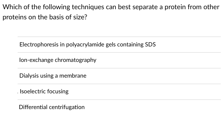 Which of the following techniques can best separate a protein from other
proteins on the basis of size?
Electrophoresis in polyacrylamide gels containing SDS
lon-exchange chromatography
Dialysis using a membrane
. Isoelectric focusing
Differential centrifugation
