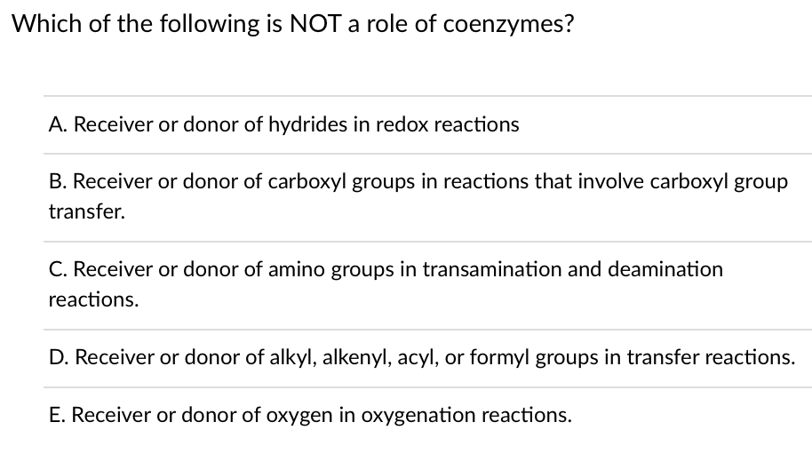 Which of the following is NOT a role of coenzymes?
A. Receiver or donor of hydrides in redox reactions
B. Receiver or donor of carboxyl groups in reactions that involve carboxyl group
transfer.
C. Receiver or donor of amino groups in transamination and deamination
reactions.
D. Receiver or donor of alkyl, alkenyl, acyl, or formyl groups in transfer reactions.
E. Receiver or donor of oxygen in oxygenation reactions.
