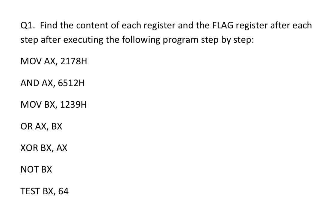 Q1. Find the content of each register and the FLAG register after each
step after executing the following program step by step:
MOV AX, 2178H
AND AX, 6512H
MOV BX, 1239H
OR AX, BX
XOR BX, AX
NOT BX
TEST BX, 64
