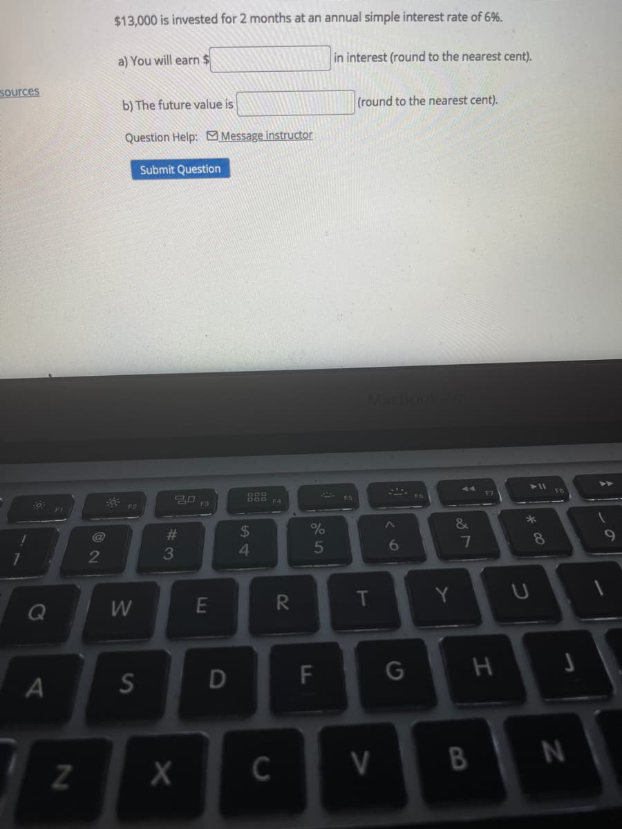 $13,000 is invested for 2 months at an annual simple interest rate of 6%.
a) You will earn $
in interest (round to the nearest cent).
sources
b) The future value is
(round to the nearest cent).
Question Help: Message instructor
Submit Question
11
F5
F3
F1
23
24
&
*
@
3
4
6
7
8
E
R
Y
A
F
G
V
30
B
