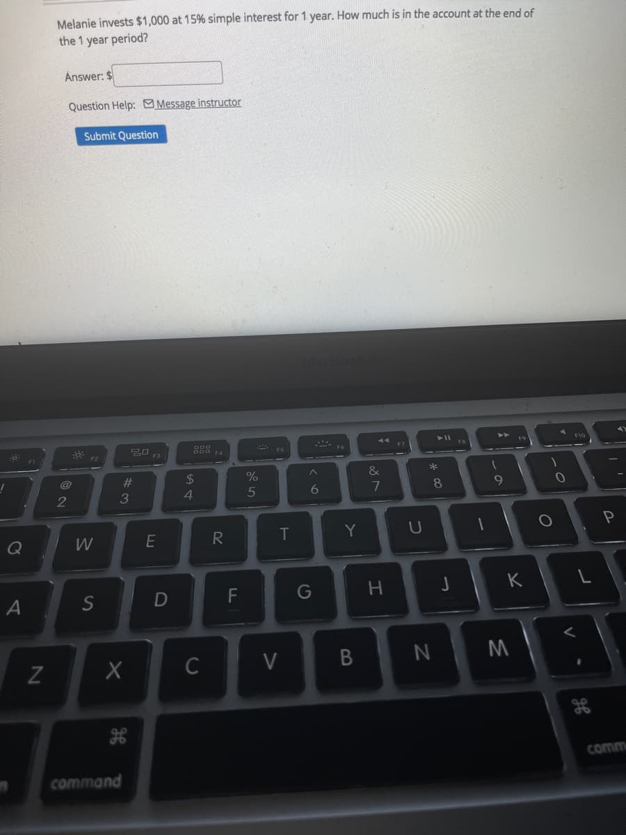 F6
Melanie invests $1,000 at 15% simple interest for 1 year. How much is in the account at the end of
the 1 year period?
Answer: $
Question Help: Message instructor
Submit Question
F9
F7
FB
F2
F1
%23
2$
&
@
6.
7
9
3
4
Q
W
T
F
G
K
A
S
C
V
comm
command
V
* 00
B
