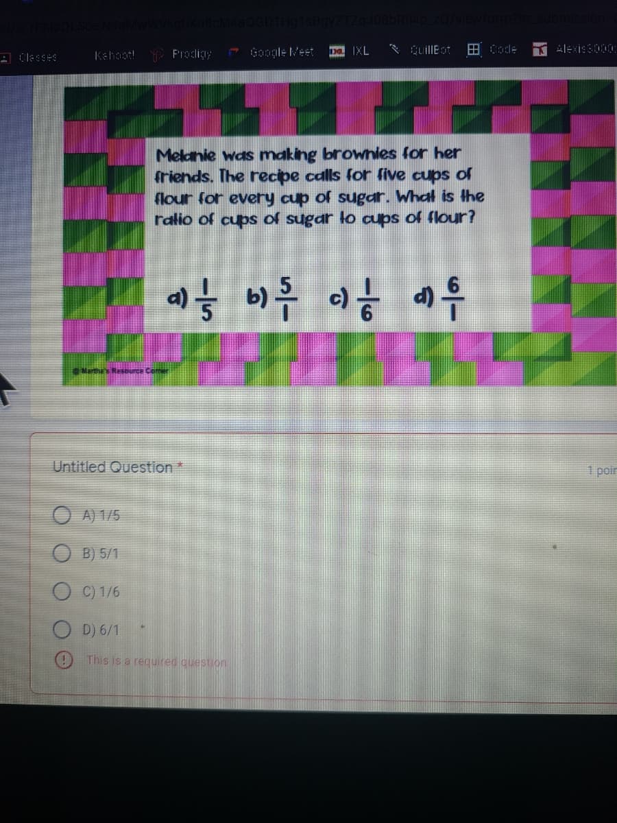 A Clesses
Y Pradigy
* Google Meet
D IXL
* QuillEot
田de
Alexiss000
Kahaot!
Melanie was making brownies for her
friends. The recipe calls for five cups of
flour for every cup of sugar. What is the
ralio of cups of sugar lo aups of flour?
d)
Untitled Question*
1 poir
A) 1/5
B) 5/1
O C) 1/6
O D) 6/1
O This is a required cuestion
