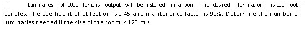 Luminaries
of 2000 lumens output will be installed in a room. The desired illumination
is 00 foot
candles. The coefficient of utilization is 0.45 and m aintenan ce factor is 90%. Determine the num ber of
luminaries needed if the size of the room is 120 m 2.

