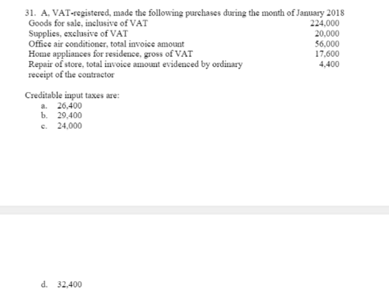 31. A, VAT-registered, made the following purchases during the month of January 2018
Goods for sale, inclusive of VAT
Supplies, exclusive of VAT
Office air conditioner, total invoice amount
Home appliances for residence, gross of VAT
Repair of store, total invoice amount evidenced by ordinary
receipt of the contractor
224,000
20,000
56,000
17,600
4,400
Creditable input taxes are:
a. 26,400
b. 29,400
c.
24,000
d. 32,400
