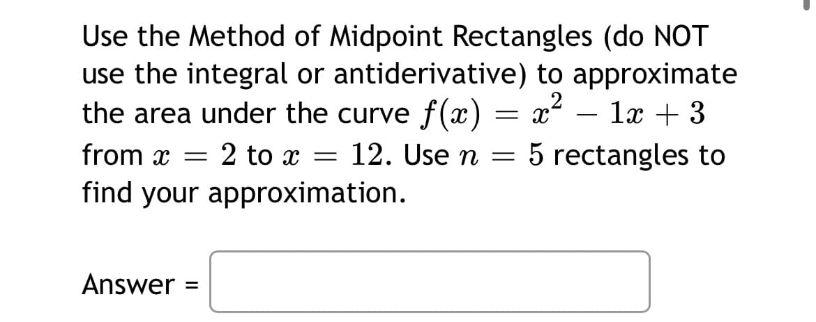 Use the Method of Midpoint Rectangles (do NOT
use the integral or antiderivative) to approximate
the area under the curve f(x) = x² – lx + 3
12. Use n
from x = 2 to x = = 5 rectangles to
find your approximation.
Answer
