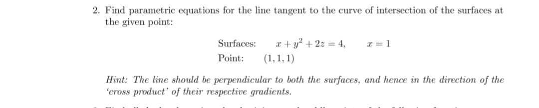 2. Find parametric equations for the line tangent to the curve of intersection of the surfaces at
the given point:
Surfaces:
x + y? + 2z = 4,
x = 1
Point:
(1, 1, 1)
Hint: The line should be perpendicular to both the surfaces, and hence in the direction of the
"cross product' of their respective gradients.
