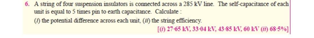 6. A string of four suspension insulators is connected across a 285 kV line. The self-capacitance of each
unit is equal to 5 times pin to earth capacitance. Calculate :
(1) the potential difference across each unit, (ii) the string efficiency.
[) 27-65 kV, 33-04 kV, 43-85 kV, 60 kV (i) 68-5%]
