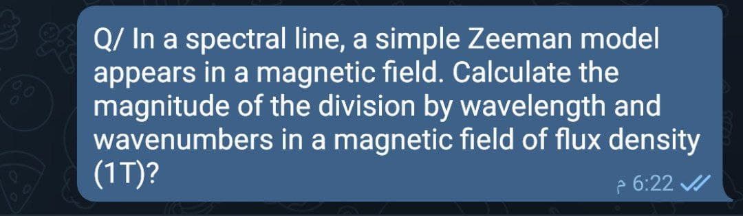 Q/ In a spectral line, a simple Zeeman model
appears in a magnetic field. Calculate the
magnitude of the division by wavelength and
wavenumbers in a magnetic field of flux density
(1T)?
70
e 6:22 /
