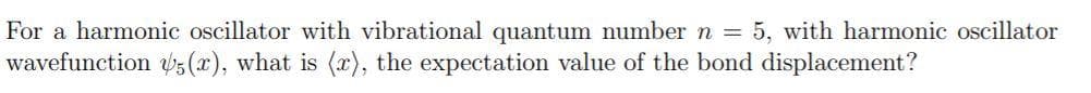 For a harmonic oscillator with vibrational quantum number n = 5, with harmonic oscillator
wavefunction bs (x), what is (), the expectation value of the bond displacement?
