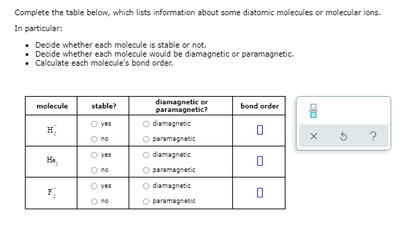 Complete the table below, which lists information about some diatomic molecules or molecular ions.
In particular:
• Decide whether each molecule is stable or not.
• Decide whether each molecule would be diamagnetic or paramagnetic.
• Calculate each molecule's bond order.
diamagnetic or
paramagnetic?
molecule
stable?
bond order
믐
O yes
diamagnetic
H,
?
no
paramagnetic
yes
diamagnetic
He,
no
paramagnetic
yes
O diamagnetic
no
paramagnetic
