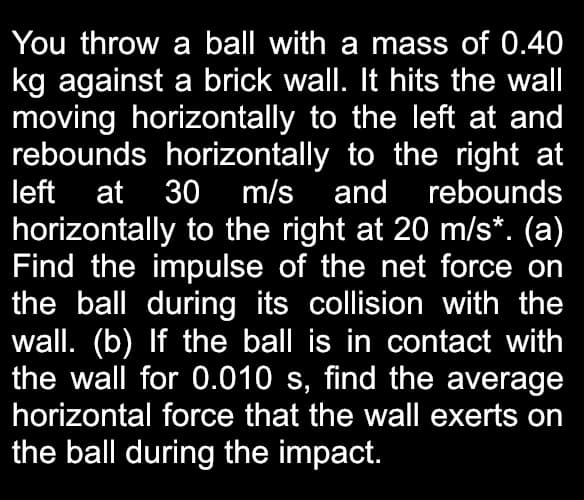 You throw a ball with a mass of 0.40
kg against a brick wall. It hits the wall
moving horizontally to the left at and
rebounds horizontally to the right at
left at 30 m/s and rebounds
horizontally to the right at 20 m/s*. (a)
Find the impulse of the net force on
the ball during its collision with the
wall. (b) If the ball is in contact with
the wall for 0.010 s, find the average
horizontal force that the wal exerts on
the ball during the impact.
