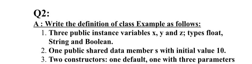Q2:
A: Write the definition of class Example as follows:
1. Three public instance variables x, y and z; types float,
String and Boolean.
2. One public shared data member s with initial value 10.
3. Two constructors: one default, one with three parameters
