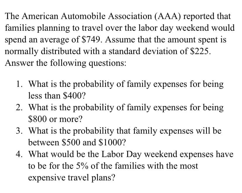 The American Automobile Association (AAA) reported that
families planning to travel over the labor day weekend would
spend an average of $749. Assume that the amount spent is
normally distributed with a standard deviation of $225.
Answer the following questions:
1. What is the probability of family expenses for being
less than $400?
2. What is the probability of family expenses for being
$800 or more?
3. What is the probability that family expenses will be
between $500 and $1000?
4. What would be the Labor Day weekend expenses have
to be for the 5% of the families with the most
expensive travel plans?
