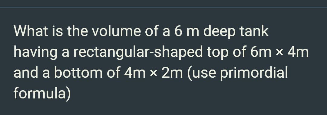 What is the volume of a 6 m deep tank
having a rectangular-shaped top of 6m x 4m
and a bottom of 4m x 2m (use primordial
formula)