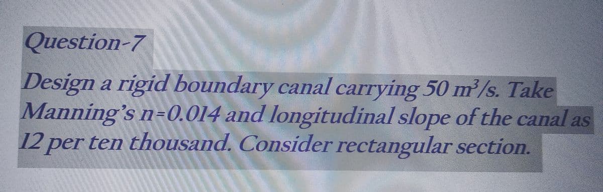 Question-7
Design a rigid boundary canal carrying 50 m³/s. Take
Manning's n-0.014 and longitudinal slope of the canal as
12 per ten thousand. Consider rectangular section.