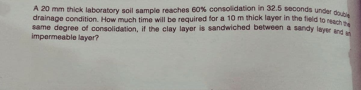 A 20 mm thick laboratory soil sample reaches 60% consolidation in 32.5 seconds under double
same degree of consolidation, if the clay layer is sandwiched between a sandy layer and an
drainage condition. How much time will be required for a 10 m thick layer in the field to reach the
impermeable layer?