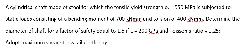 A cylindrical shaft made of steel for which the tensile yield strength o, = 550 MPa is subjected to
static loads consisting of a bending moment of 700 kNmm and torsion of 400 kNmm. Determine the
diameter of shaft for a factor of safety equal to 1.5 if E = 200 GPa and Poisson's ratio v 0.25;
Adopt maximum shear stress failure theory.