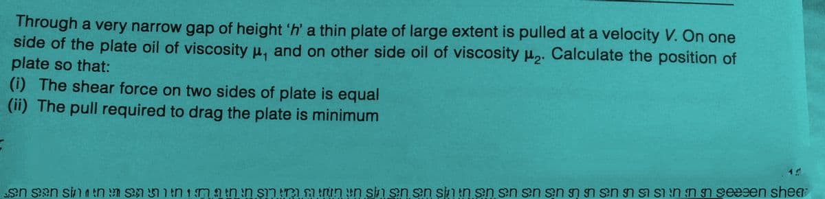 Through a very narrow gap of height 'h' a thin plate of large extent is pulled at a velocity V. On one
side of the plate oil of viscosity μ, and on other side oil of viscosity μ2. Calculate the position of
plate so that:
(i) The shear force on two sides of plate is equal
(ii) The pull required to drag the plate is minimum
40
sn sen sinn sin sen sen sinn sn sn sen sen sen nsn seeeen shea