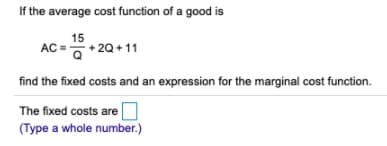 If the average cost function of a good is
15
AC =+ 20+ 11
- 2Q
find the fixed costs and an expression for the marginal cost function.
The fixed costs are
(Type a whole number.)
