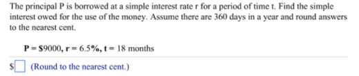 The principal P is borrowed at a simple interest rate r for a period of time t. Find the simple
interest owed for the use of the money. Assume there are 360 days in a year and round answers
to the nearest cent.
P= $9000, r = 6.5%, t = 18 months
(Round to the nearest cent.)
