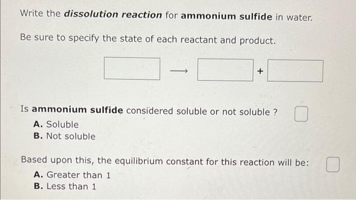 Write the dissolution reaction for ammonium sulfide in water.
Be sure to specify the state of each reactant and product.
Is ammonium sulfide considered soluble or not soluble ?
A. Soluble
B. Not soluble
Based upon this, the equilibrium constant for this reaction will be:
A. Greater than 1
B. Less than 1
