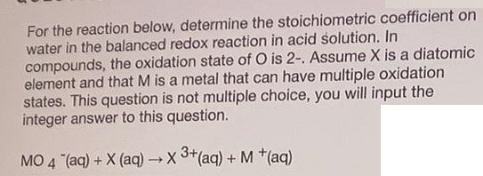For the reaction below, determine the stoichiometric coefficient on
water in the balanced redox reaction in acid solution. In
compounds, the oxidation state of O is 2-. Assume X is a diatomic
element and that M is a metal that can have multiple oxidation
states. This question is not multiple choice, you will input the
integer answer to this question.
MO 4 (aq) + X (aq) → X 3*(aq) + M *(aq)
