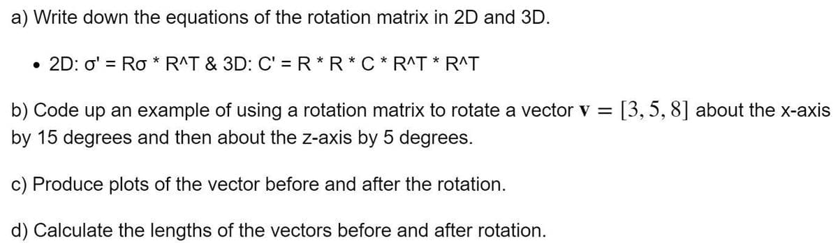a) Write down the equations of the rotation matrix in 2D and 3D.
• 2D: o' = Ro * R^T & 3D: C' = R*R*C * R^T * R^T
b) Code up an example of using a rotation matrix to rotate a vector v = [3,5, 8] about the x-axis
by 15 degrees and then about the z-axis by 5 degrees.
c) Produce plots of the vector before and after the rotation.
d) Calculate the lengths of the vectors before and after rotation.
