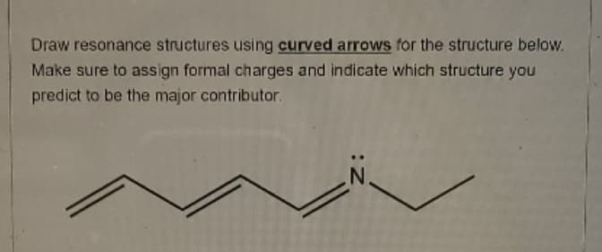 Draw resonance structures using curved arrows for the structure below.
Make sure to assign formal charges and indicate which structure you
predict to be the major contributor.
