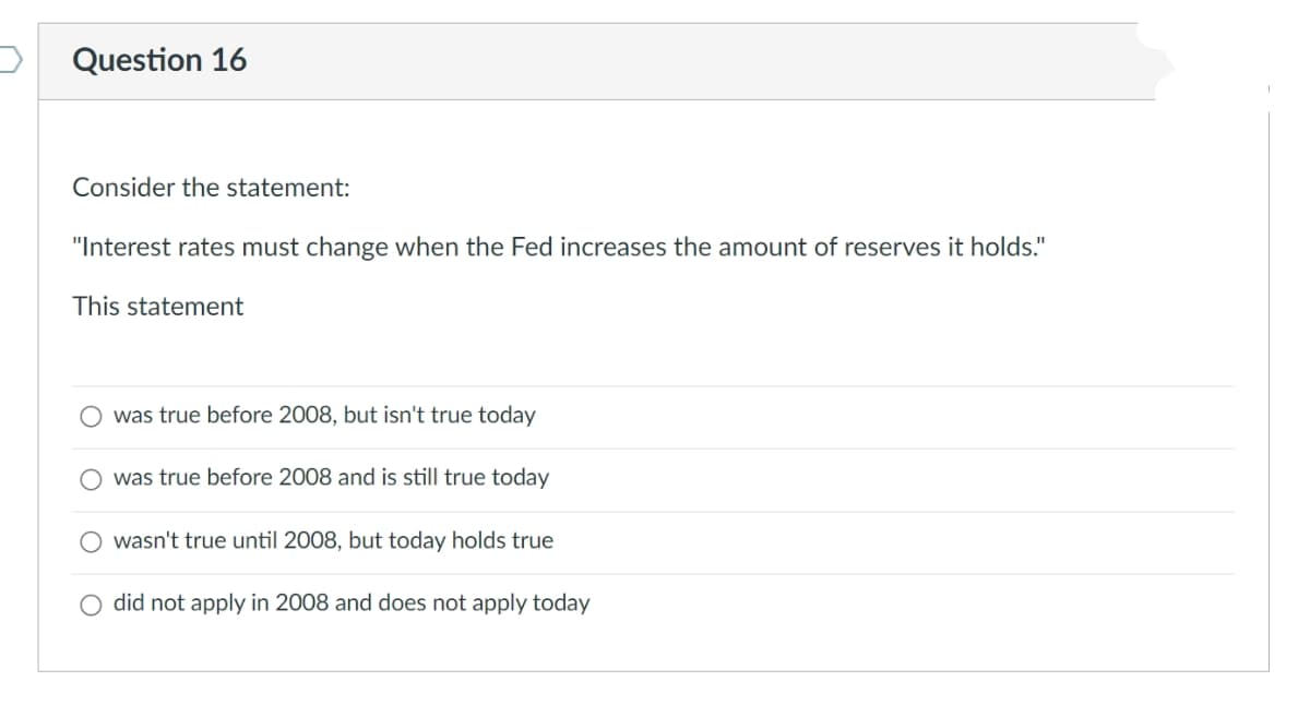 Question 16
Consider the statement:
"Interest rates must change when the Fed increases the amount of reserves it holds."
This statement
was true before 2008, but isn't true today
O was true before 2008 and is still true today
wasn't true until 2008, but today holds true
O did not apply in 2008 and does not apply today