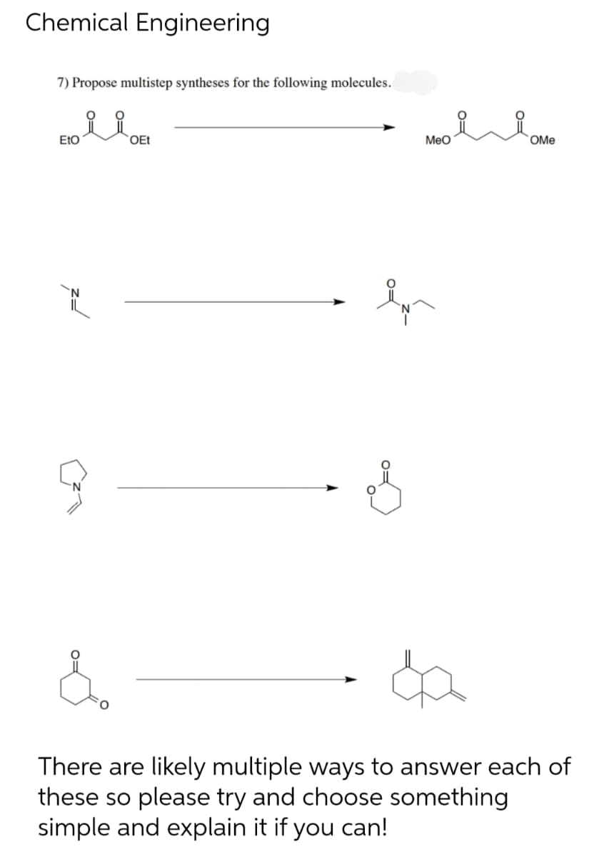 Chemical Engineering
7) Propose multistep syntheses for the following molecules.
요요
EtO
9
OEt
ہو
0=
MeO
FO
OMe
&
There are likely multiple ways to answer each of
these so please try and choose something
simple and explain it if you can!