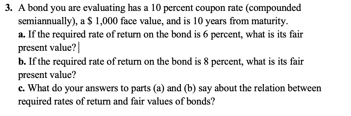 3. A bond you are evaluating has a 10 percent coupon rate (compounded
semiannually), a $ 1,000 face value, and is 10 years from maturity.
a. If the required rate of return on the bond is 6 percent, what is its fair
present value? |
b. If the required rate of return on the bond is 8 percent, what is its fair
present value?
c. What do your answers to parts (a) and (b) say about the relation between
required rates of return and fair values of bonds?