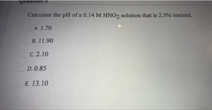 Question
Calculate the pH of a 0.14 M HNO2 solution that is 2.3% ionized.
A. 1.70
B. 11.90
C. 2.10
D. 0.85
E. 13.10