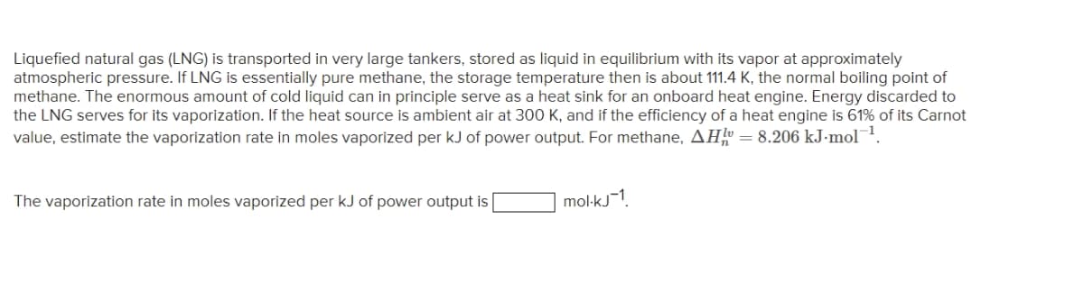 Liquefied natural gas (LNG) is transported in very large tankers, stored as liquid in equilibrium with its vapor at approximately
atmospheric pressure. If LNG is essentially pure methane, the storage temperature then is about 111.4 K, the normal boiling point of
methane. The enormous amount of cold liquid can in principle serve as a heat sink for an onboard heat engine. Energy discarded to
the LNG serves for its vaporization. If the heat source is ambient air at 300 K, and if the efficiency of a heat engine is 61% of its Carnot
value, estimate the vaporization rate in moles vaporized per kJ of power output. For methane, AH = 8.206 kJ-mol-¹.
The vaporization rate in moles vaporized per kJ of power output is
mol-kj1