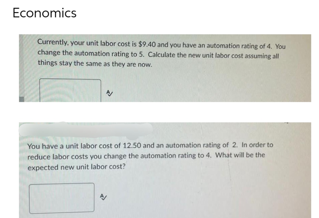 Economics
Currently, your unit labor cost is $9.40 and you have an automation rating of 4. You
change the automation rating to 5. Calculate the new unit labor cost assuming all
things stay the same as they are now.
You have a unit labor cost of 12.50 and an automation rating of 2. In order to
reduce labor costs you change the automation rating to 4. What will be the
expected new unit labor cost?
A