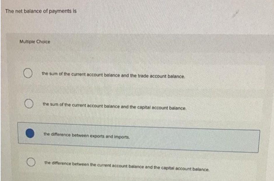 The net balance of payments is
Multiple Choice
O
O
O
the sum of the current account balance and the trade account balance.
the sum of the current account balance and the capital account balance.
the difference between exports and imports.
the difference between the current account balance and the capital account balance.