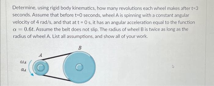 Determine, using rigid body kinematics, how many revolutions each wheel makes after t=3
seconds. Assume that before t=0 seconds, wheel A is spinning with a constant angular
velocity of 4 rad/s, and that at t = 0 s, it has an angular acceleration equal to the function
a = 0.6t. Assume the belt does not slip. The radius of wheel B is twice as long as the
radius of wheel A. List all assumptions, and show all of your work.
B
WA
au
A