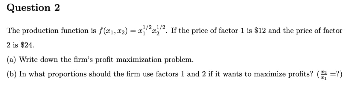 Question 2
The production function is ƒ(x₁, x₂) = x¹/²x1/2. If the price of factor 1 is $12 and the price of factor
2 is $24.
(a) Write down the firm's profit maximization problem.
(b) In what proportions should the firm use factors 1 and 2 if it wants to maximize profits? (222 =?)
