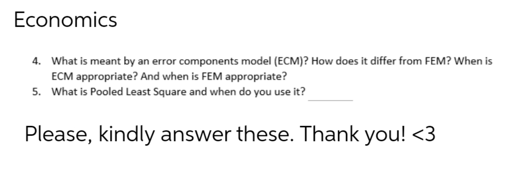 Economics
4. What is meant by an error components model (ECM)? How does it differ from FEM? When is
ECM appropriate? And when is FEM appropriate?
5. What is Pooled Least Square and when do you use it?
Please, kindly answer these. Thank you! <3