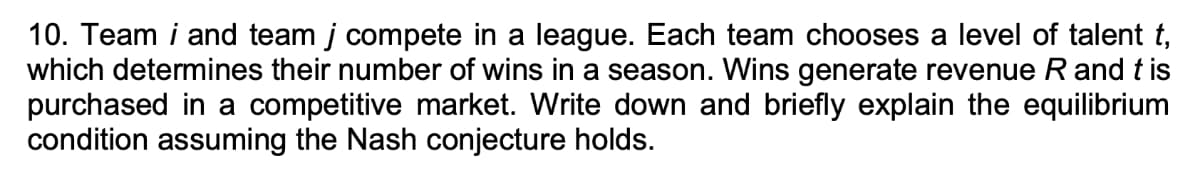 10. Team i and team j compete in a league. Each team chooses a level of talent t,
which determines their number of wins in a season. Wins generate revenue R and tis
purchased in a competitive market. Write down and briefly explain the equilibrium
condition assuming the Nash conjecture holds.